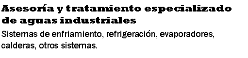 Cuadro de texto: Asesor�a y tratamiento especializado de aguas industrialesSistemas de enfriamiento, refrigeraci�n, evaporadores, calderas, otros sistemas.
